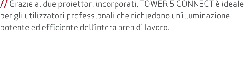 // Grazie ai due proiettori incorporati, TOWER 5 CONNECT  ideale per gli utilizzatori professionali che richiedono u...