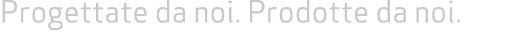 Progettate da noi. Prodotte da noi. 