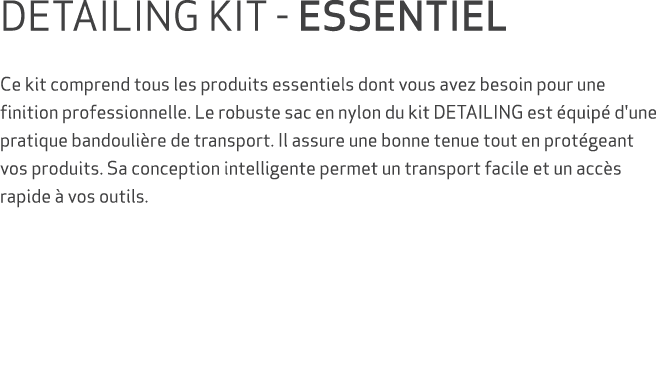DETAILING KIT ESSENTIEL Ce kit comprend tous les produits essentiels dont vous avez besoin pour une finition professi...