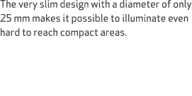 The very slim design with a diameter of only 25 mm makes it possible to illuminate even hard to reach compact areas.